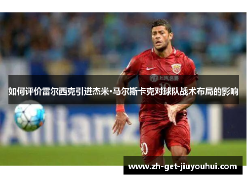 如何评价雷尔西克引进杰米·马尔斯卡克对球队战术布局的影响 如何评价雷尔西克引进杰米·马尔斯卡克对球队战术布局的影响