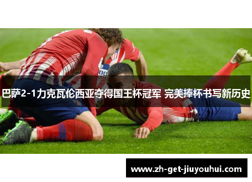 巴萨2-1力克瓦伦西亚夺得国王杯冠军 完美捧杯书写新历史 巴萨2-1力克瓦伦西亚夺得国王杯冠军 完美捧杯书写新历史