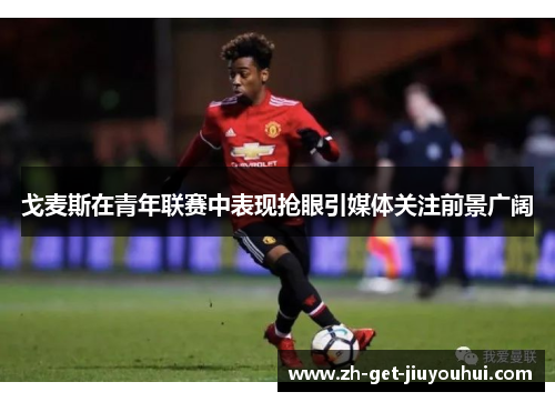 戈麦斯在青年联赛中表现抢眼引媒体关注前景广阔 戈麦斯在青年联赛中表现抢眼引媒体关注前景广阔