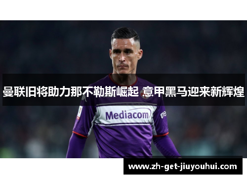 曼联旧将助力那不勒斯崛起 意甲黑马迎来新辉煌