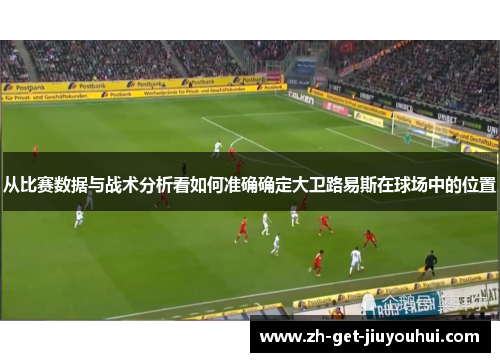 从比赛数据与战术分析看如何准确确定大卫路易斯在球场中的位置