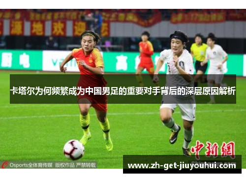 卡塔尔为何频繁成为中国男足的重要对手背后的深层原因解析