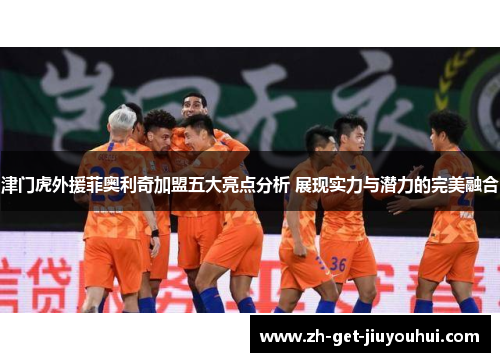 津门虎外援菲奥利奇加盟五大亮点分析 展现实力与潜力的完美融合