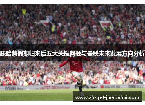滕哈赫假期归来后五大关键问题与曼联未来发展方向分析