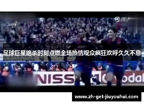 足球巨星绝杀时刻点燃全场热情观众疯狂欢呼久久不息
