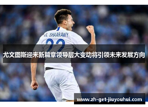 尤文图斯迎来新篇章领导层大变动将引领未来发展方向