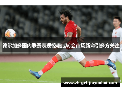 德尔加多国内联赛表现惊艳成转会市场新宠引多方关注