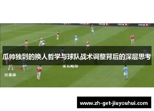 瓜帅独到的换人哲学与球队战术调整背后的深层思考 瓜帅独到的换人哲学与球队战术调整背后的深层思考
