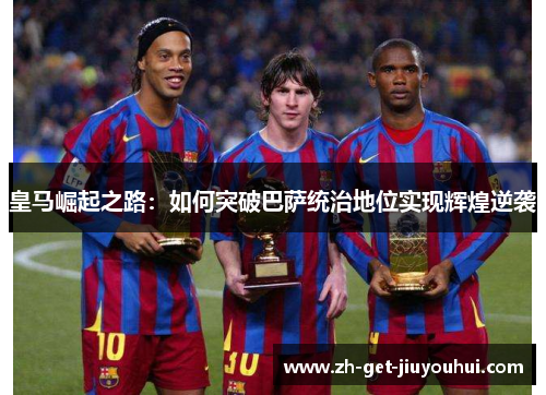 皇马崛起之路:如何突破巴萨统治地位实现辉煌逆袭 皇马崛起之路:如何突破巴萨统治地位实现辉煌逆袭
