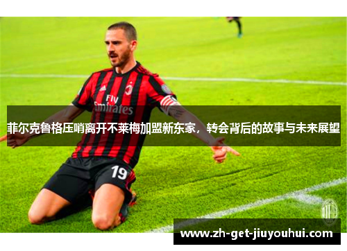 菲尔克鲁格压哨离开不莱梅加盟新东家，转会背后的故事与未来展望