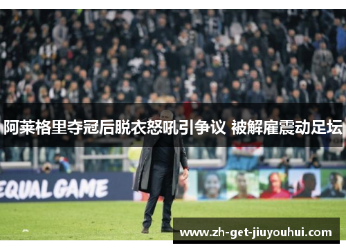 阿莱格里夺冠后脱衣怒吼引争议 被解雇震动足坛
